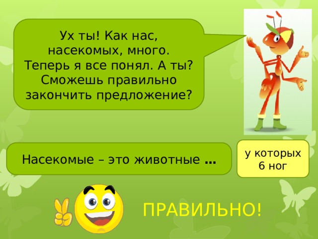 Ух ты! Как нас, насекомых, много. Теперь я все понял. А ты? Сможешь правильно закончить предложение? у которых 6 ног Насекомые – это животные … Чтобы выполнить последнее задание, нажмите на смайлик. ПРАВИЛЬНО!  