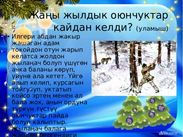 Жаңы жылдык оюнчуктар кайдан келди? (уламыш) Илгери абдан жакыр жашаган адам токойдон отун жарып келатса жолдон жылаңач болуп үшүгөн ачка баланы көрүп, үйүнө ала кетет. Үйгө алып келип, курсагын тойгузуп, уктатып койсо эртең менен ал бала жок, анын ордуна түркүн түстүү оюнчуктар пайда болуп калыптыр. Жылаңач балага жардам бергендиги үчүн ага Христос ушинтип ыраазычылык билдирген дешет. 