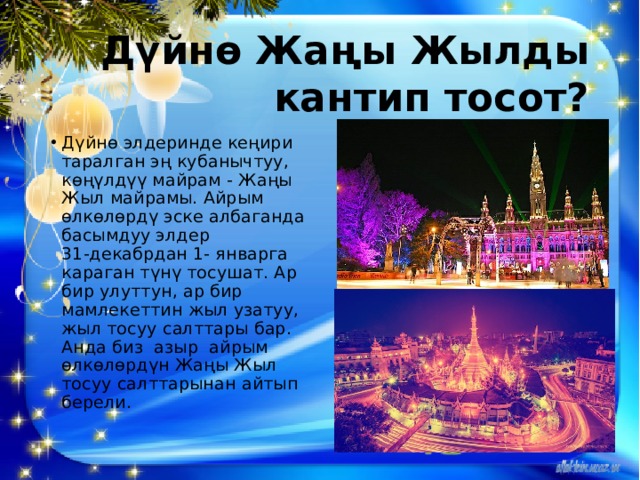 Дүйнө Жаңы Жылды кантип тосот? Дүйнө элдеринде кеңири таралган эң кубанычтуу, көңүлдүү майрам - Жаңы Жыл майрамы. Айрым өлкөлөрдү эске албаганда басымдуу элдер 31-декабрдан 1- январга караган түнү тосушат. Ар бир улуттун, ар бир мамлекеттин жыл узатуу, жыл тосуу салттары бар. Анда биз азыр айрым өлкөлөрдүн Жаңы Жыл тосуу салттарынан айтып берели. 