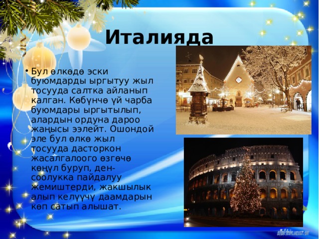 Италияда Бул өлкөдө эски буюмдарды ыргытуу жыл тосууда салтка айланып калган. Көбүнчө үй чарба буюмдары ыргытылып, алардын ордуна дароо жаңысы ээлейт. Ошондой эле бул өлкө жыл тосууда дасторкон жасалгалоого өзгөчө көңүл буруп, ден-соолукка пайдалуу жемиштерди, жакшылык алып келүүчү даамдарын көп сатып алышат. 