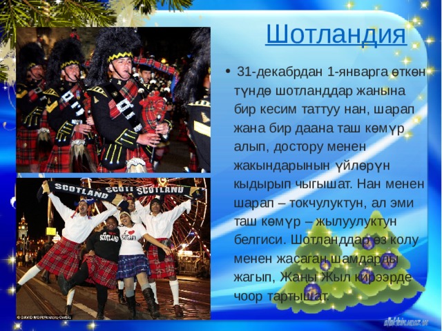 Шотландия     31-декабрдан 1-январга өткөн түндө шотланддар жанына бир кесим таттуу нан, шарап жана бир даана таш көмүр алып, достору менен жакындарынын үйлөрүн кыдырып чыгышат. Нан менен шарап – токчулуктун, ал эми таш көмүр – жылуулуктун белгиси. Шотланддар өз колу менен жасаган шамдарды жагып, Жаңы Жыл кирээрде чоор тартышат. 
