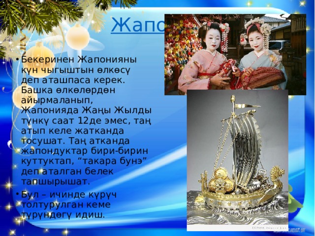   Жапония   Бекеринен Жапонияны күн чыгыштын өлкөсү деп аташпаса керек. Башка өлкө­лөр­дөн айырмаланып, Жапонияда Жаңы Жылды түнкү саат 12де эмес, таң атып келе жатканда тосушат. Таң атканда жапондуктар бири-бирин куттуктап, “такара бунэ” деп аталган белек тапшырышат. Бул – ичинде күрүч толтурулган кеме түрүндөгү идиш. 