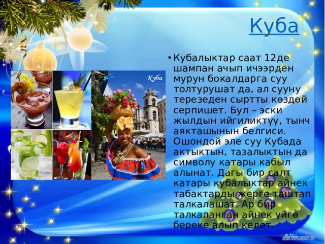   Куба   Кубалыктар саат 12де шампан ачып ичээрден мурун бокалдарга суу толтурушат да, ал сууну терезеден сыртты көздөй серпишет. Бул – эски жылдын ийгиликтүү, тынч аякташынын белгиси. Ошондой эле суу Кубада актыктын, тазалыктын да символу катары кабыл алынат. Дагы бир салт катары кубалыктар айнек табактарды жерге таштап талкалашат. Ар бир талкаланган айнек үйгө береке алып келет. 