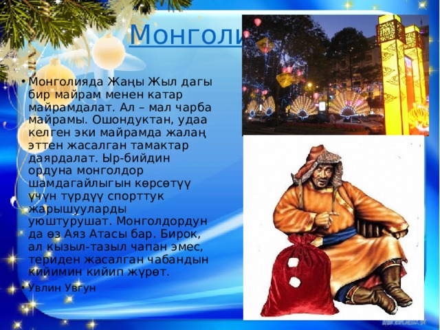  Монголия   Монголияда Жаңы Жыл дагы бир майрам менен катар майрамдалат. Ал – мал чарба майрамы. Ошондуктан, удаа келген эки майрамда жалаң эттен жасалган тамактар даярдалат. Ыр-бийдин ордуна монголдор шамдагайлыгын көрсөтүү үчүн түрдүү спорттук жарышууларды уюштурушат. Монголдордун да өз Аяз Атасы бар. Бирок, ал кызыл-тазыл чапан эмес, териден жасалган чабандын кийимин кийип жүрөт. Увлин Увгун 