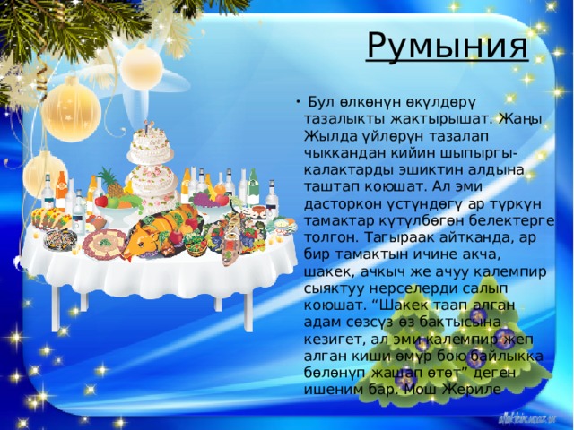 Румыния     Бул өлкөнүн өкүлдөрү тазалыкты жактырышат. Жаңы Жылда үйлөрүн тазалап чыккандан кийин шыпыргы-калактарды эшиктин алдына таштап коюшат. Ал эми дасторкон үстүндөгү ар түркүн тамактар кү­түлбөгөн белектерге толгон. Тагыраак айтканда, ар бир тамактын ичине акча, шакек, ачкыч же ачуу калемпир сыяктуу нерселерди салып коюшат. “Шакек таап алган адам сөзсүз өз бактысына кезигет, ал эми калемпир жеп алган киши өмүр бою байлыкка бөлөнүп жашап өтөт” деген ишеним бар. Мош Жериле 