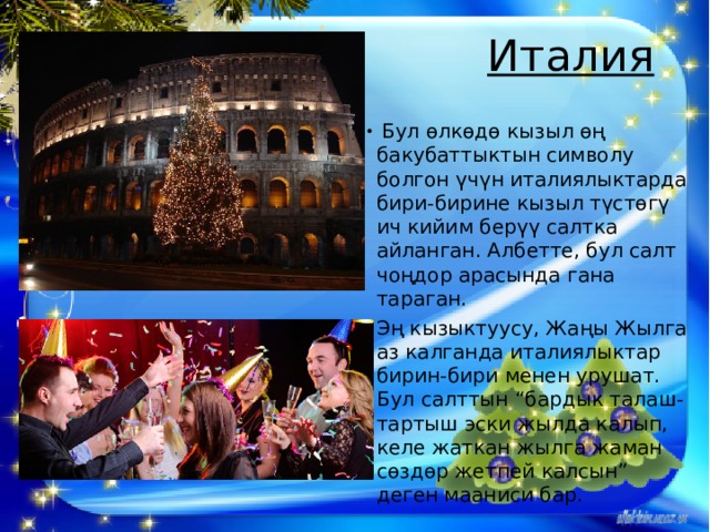 Италия     Бул өлкөдө кызыл өң бакубаттыктын символу болгон үчүн италиялыктарда бири-бирине кызыл түстөгү ич кийим берүү салтка айланган. Албетте, бул салт чоңдор арасында гана тараган. Эң кызыктуусу, Жаңы Жылга аз калганда италиялыктар бирин-бири менен урушат. Бул салттын “бардык талаш-тартыш эски жылда калып, келе жаткан жылга жаман сөздөр жетпей калсын” деген мааниси бар. 