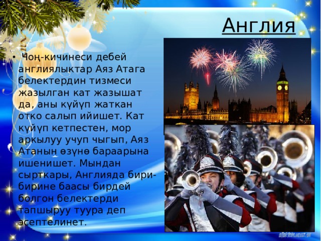Англия     Чоң-кичинеси дебей англиялыктар Аяз Атага белектердин тизмеси жазылган кат жазышат да, аны күйүп жаткан отко салып ийишет. Кат күйүп кетпестен, мор аркылуу учуп чыгып, Аяз Атанын өзүнө бараарына ишенишет. Мындан сырткары, Англияда бири-бирине баасы бирдей болгон белектерди тапшыруу туура деп эсептелинет . 