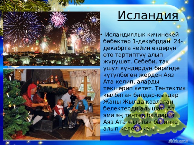 Исландия     Исландиялык кичинекей бөбөктөр 1-декабрдан 24-декабрга чейин өздөрүн өтө тартиптүү алып жүрүшөт. Себеби, так ушул күндөрдүн биринде күтүлбөгөн жерден Аяз Ата келип, аларды текшерип кетет. Тентектик кылбаган балдар-кыздар Жаңы Жылда каалаган белектерди алышат. Ал эми эң тентек балдарга Аяз Ата жыртык батинке алып келет экен. 