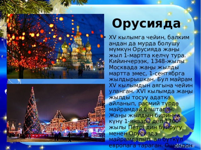 Орусияда  XV кылымга чейин, балким андан да мурда болушу мүмкүн Орусияда жаңы жыл 1-мартта келчү тура. Кийинчерээк, 1348-жылы Москвада жаңы жылды мартта эмес, 1-сентябрга жылдырышкан. Бул майрам ХV кылымдын аягына чейин уланган. ХVI кылымда жаңы жылды тосуу адатка айланып, расмий түрдө майрамдай баштаган. Жаңы жылдын биринчи күнү 1-январь деп 1700-жылы ПетрI дин буйругу менен Орусияда майрамдалып, ал бүткүл европага тараган. Ошондон ушул күнгө чейин 1-январь жаңы жылдын биринчи күнү болуп эсептелет. 
