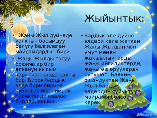 Жыйынтык:   Жаңы Жыл дүйнөдө калктын басымдуу бөлүгү белгилеген майрамдардын бири.  Жаңы Жылды тосуу боюнча ар бир өлкөнүн кылым карыткан каада-салты бар. Бирок бардык элде бири-бирине – кубаныч, ишеним, ак тилектерди каалоо бирдей, окшош. Бардык эле дүйнө элдери келе жаткан Жаңы Жылдан чоң үмүт менен жакшылыктарды жаңы ийгиликтерди, жаңы өзгөрүүлөрдү күтүшөт. Балким, ошондуктан Жаңы Жыл бардык элдердин сүйүктүү майрамы болсо керек. 
