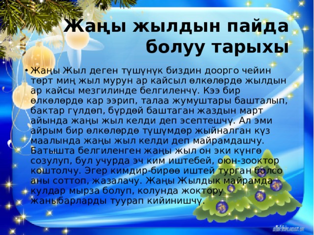 Жаңы жылдын пайда болуу тарыхы Жаңы Жыл деген түшүнүк биздин доорго чейин төрт миң жыл мурун ар кайсыл өлкөлөрдө жылдын ар кайсы мезгилинде белгиленчү. Кээ бир өлкөлөрдө кар ээрип, талаа жумуштары башталып, бактар гүлдөп, бүрдөй баштаган жаздын март айында жаңы жыл келди деп эсептешчү. Ал эми айрым бир өлкөлөрдө түшүмдөр жыйналган күз маалында жаңы жыл келди деп майрамдашчу. Батышта белгиленген жаңы жыл он эки күнгө созулуп, бул учурда эч ким иштебей, оюн-зооктор коштолчу. Эгер кимдир-бирөө иштей турган болсо аны соттоп, жазалачу. Жаңы Жылдык майрамда кулдар мырза болуп, колунда жоктору жаныбарларды туурап кийинишчү. 