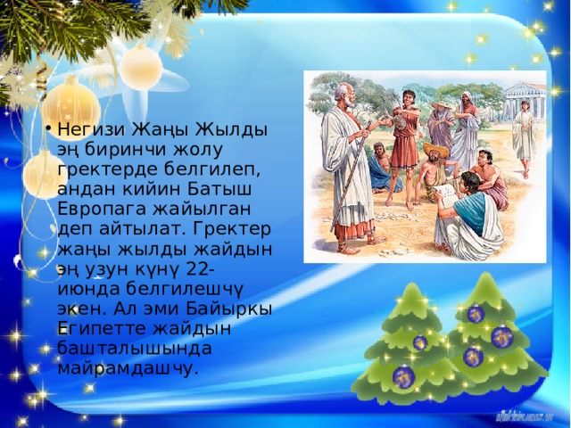 Негизи Жаңы Жылды эң биринчи жолу гректерде белгилеп, андан кийин Батыш Европага жайылган деп айтылат. Гректер жаңы жылды жайдын эң узун күнү 22-июнда белгилешчү экен. Ал эми Байыркы Египетте жайдын башталышында майрамдашчу. 