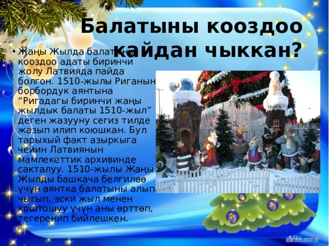 Балатыны кооздоо кайдан чыккан? Жаңы Жылда балатыны кооздоо адаты биринчи жолу Латвияда пайда болгон. 1510-жылы Риганын борбордук аянтына “Ригадагы биринчи жаңы жылдык балаты 1510-жыл” деген жазууну сегиз тилде жазып илип коюшкан. Бул тарыхый факт азыркыга чейин Латвиянын мамлекеттик архивинде сакталуу. 1510-жылы Жаңы Жылды башкача белгилөө үчүн аянтка балатыны алып чыгып, эски жыл менен коштошуу үчүн аны өрттөп, тегеренип бийлешкен. 