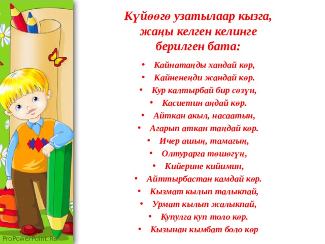 Күйөөгө узатылаар кызга,  жаңы келген келинге  берилген бата: Кайнатаңды хандай көр, Кайненеңди жандай көр. Кур калтырбай бир сөзүн, Касиетин аңдай көр. Айткан акыл, насаатын, Агарып аткан таңдай көр. Ичер ашың, тамагың, Олтурарга төшөгүң, Кийерине кийимин, Айттырбастан камдай көр. Кызмат кылып талыкпай, Урмат кылып жалыкпай, Купулга куп толо көр. Кызынан кымбат боло көр 
