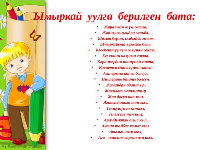 Ымыркай уулга берилген бата: Жараткан өзүң жалга, Жакшылыгыңдан жанба. Ыйман берип, ылдыйда жөлө, Ымыркайыңа ырыскы бөлө. Кесепеттүүнүн сөзүнөн сакта, Кескинин көзүнөн сакта. Кара жердин төшүнөн сакта, Касиетсиздин өзүнөн сакта. Агаларына атчы болсун, Инилерине башчы болсун. Жамандан адаштыр, Жакшыга жанаштыр. Жан досун көп кыл, Жатындашын төп кыл. Теңтушунан кеңкыл, Телегейге тең кыл. Арамдыктан алыс кыл, Актан тайбас калыс кыл. Акылын төп кыл, Ага - инисине коргон чеп кыл. 