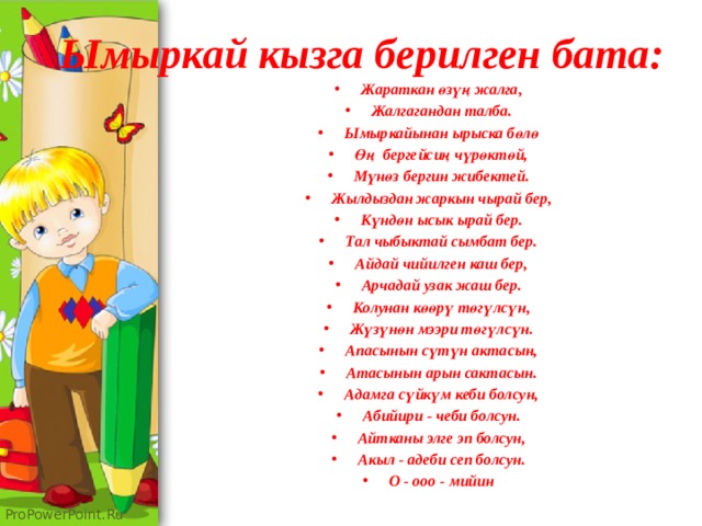 Ымыркай кызга берилген бата: Жараткан өзүң жалга, Жалгагандан талба. Ымыркайынан ырыска бөлө Өң бергейсиң чүрөктөй, Мүнөз бергин жибектей. Жылдыздан жаркын чырай бер, Күндөн ысык ырай бер. Тал чыбыктай сымбат бер. Айдай чийилген каш бер, Арчадай узак жаш бер. Колунан көөрү төгүлсүн, Жүзүнөн мээри төгүлсүн. Апасынын сүтүн актасын, Атасынын арын сактасын. Адамга сүйкүм кеби болсун, Абийири - чеби болсун. Айтканы элге эп болсун, Акыл - адеби сеп болсун. О - ооо - мийин 