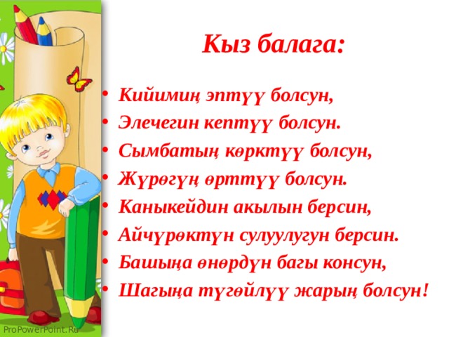 Кыз балага: Кийимиң эптүү болсун, Элечегин кептүү болсун. Сымбатың көрктүү болсун, Жүрөгүң өрттүү болсун. Каныкейдин акылын берсин, Айчүрөктүн сулуулугун берсин. Башыңа өнөрдүн багы консун, Шагыңа түгөйлүү жарың болсун! 