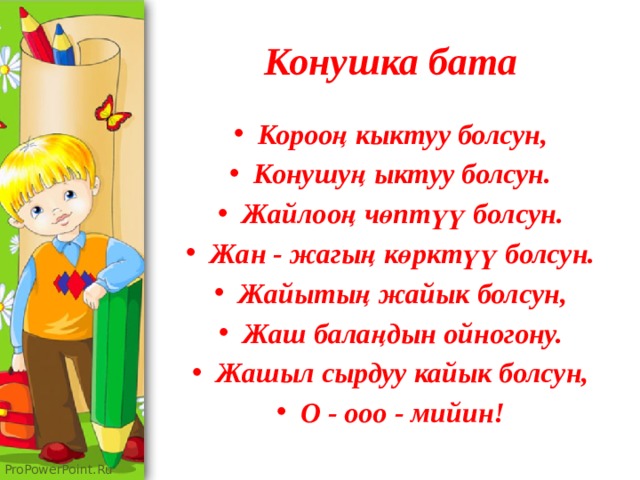 Конушка бата Корооң кыктуу болсун, Конушуң ыктуу болсун. Жайлооң чөптүү болсун. Жан - жагың көрктүү болсун. Жайытың жайык болсун, Жаш балаңдын ойногону. Жашыл сырдуу кайык болсун, О - ооо - мийин! 