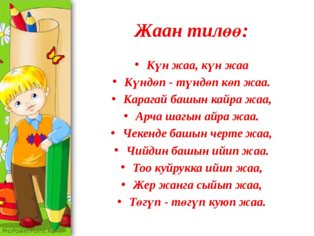 Жаан тилөө: Күн жаа, күн жаа Күндөп - түндөп көп жаа. Карагай башын кайра жаа, Арча шагын айра жаа. Чекенде башын черте жаа, Чийдин башын ийип жаа. Тоо куйрукка ийип жаа, Жер жанга сыйып жаа, Төгүп - төгүп куюп жаа. 