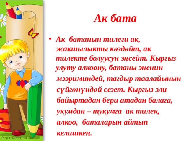 Ак бата Ак батанын тилеги ак, жакшылыкты көздөйт, ак тилекте болуусун эңсейт. Кыргыз улуту алкоону, батаны эненин  мээриминдей, тагдыр таалайынын  сүйгөнүндөй сезет. Кыргыз эли  байыртадан бери атадан балага,  укумдан – тукумга ак тилек,  алкоо, баталарын айтып  келишкен. 