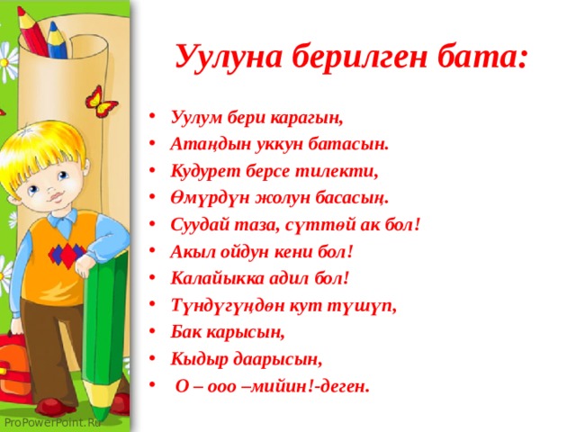 Уулуна берилген бата: Уулум бери карагын, Атаңдын уккун батасын. Кудурет берсе тилекти, Өмүрдүн жолун басасың. Суудай таза, сүттөй ак бол! Акыл ойдун кени бол! Калайыкка адил бол! Түндүгүңдөн кут түшүп, Бак карысын, Кыдыр даарысын,  О – ооо –мийин!-деген. 