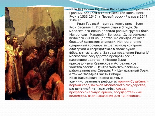 Иван IV ( Иоанн IV), Иван Васильевич по прозвищу Грозный родился в 1530 г.Великий князь Всея Руси в 1533-1547 гг.Первый русский царь в 1547-1584 гг.  Иван Грозный – сын великого князя Всея Руси Василия III. Потерял отца в 3 года. За малолетнего Ивана правили разные группы бояр. Митрополит Макарий и Боярская Дума венчали великого князя на царство, не ожидая от него большой самостоятельности. Но постепенно одаренный государь вышел из-под контроля олигархии и сосредоточил в своих руках фбсолютную власть. За годы правления Ивана IV московское государство превратилось в настоящее царство: к Москве были присоединены Казанское и Астраханское ханства,заселен Центрально-Черноземный район,завоеваны Северный и Центральный Урал, а также Западная часть Сибири. Иван Васильевич провел важные административные реформы: принял Судебник – первый свод законов Московского государства, разделенный на параграфы, создал профессиональную армию, государственные ведомства, ввел наказания для чиновников. 