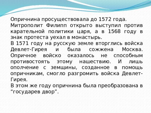 Опричнина просуществовала до 1572 года. Митрополит Филипп открыто выступил против карательной политики царя, а в 1568 году в знак протеста уехал в монастырь. В 1571 году на русскую земле вторглись войска Девлет-Гирея и была сожжена Москва. Опричное войско оказалось не способным противостоять этому нашествию. И лишь ополчение с земщины, созданное в помощь опричникам, смогло разгромить войска Девлет-Гирея. В этом же году опричнина была преобразована в “государев двор”. 