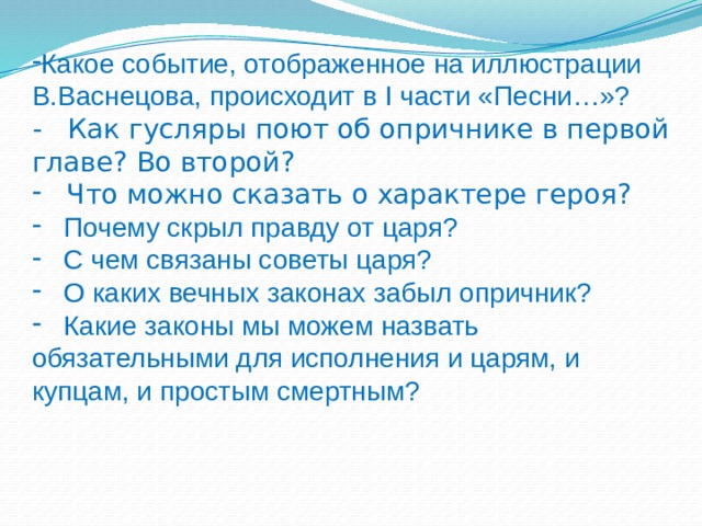 Какое событие, отображенное на иллюстрации В.Васнецова, происходит в I части «Песни…»? - Как гусляры поют об опричнике в первой главе? Во второй?  Что можно сказать о характере героя?   Почему скрыл правду от царя?  С чем связаны советы царя?  О каких вечных законах забыл опричник?  Какие законы мы можем назвать обязательными для исполнения и царям, и купцам, и простым смертным? 