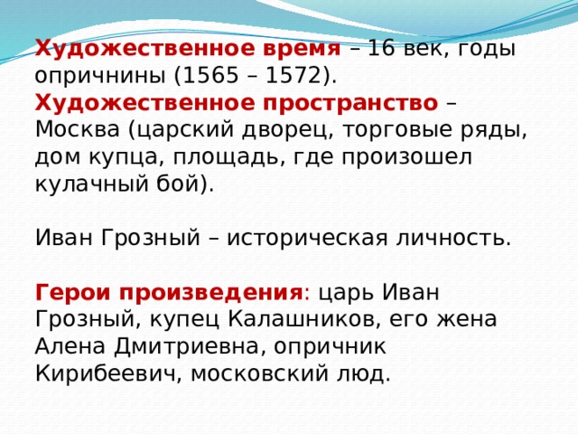 Художественное время – 16 век, годы опричнины (1565 – 1572). Художественное пространство  – Москва (царский дворец, торговые ряды, дом купца, площадь, где произошел кулачный бой). Иван Грозный – историческая личность.  Герои произведения : царь Иван Грозный, купец Калашников, его жена Алена Дмитриевна, опричник Кирибеевич, московский люд. 