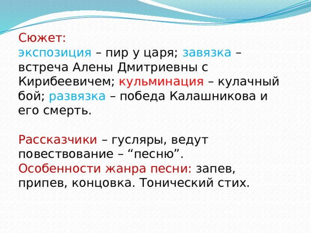 Сюжет:  экспозиция – пир у царя; завязка – встреча Алены Дмитриевны с Кирибеевичем; кульминация – кулачный бой; развязка – победа Калашникова и его смерть. Рассказчики – гусляры, ведут повествование – “песню”. Особенности жанра песни: запев, припев, концовка. Тонический стих. 