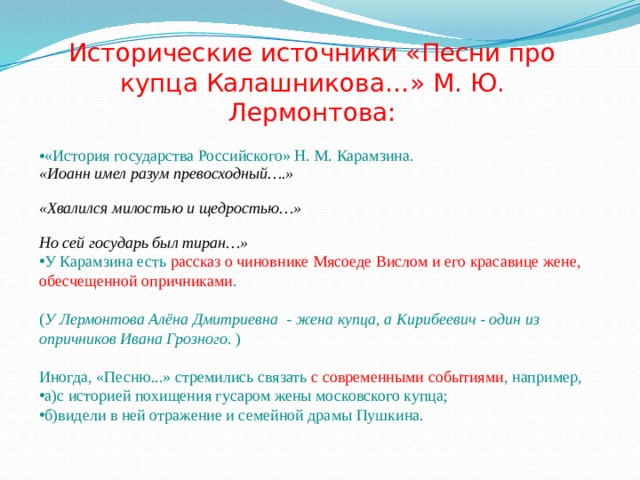 Исторические источники «Песни про купца Калашникова…» М. Ю. Лермонтова: «История государства Российского» Н. М. Карамзина. «Иоанн имел разум превосходный….»  «Хвалился милостью и щедростью…»  Но сей государь был тиран…» У Карамзина есть рассказ о чиновнике Мясоеде Вислом и его красавице жене, обесчещенной опричниками . ( У Лермонтова Алёна Дмитриевна - жена купца, а Кирибеевич - один из опричников Ивана Грозного . ) Иногда, «Песню...» стремились связать с современными событиями , например, а)с историей похищения гусаром жены московского купца; б)видели в ней отражение и семейной драмы Пушкина. 