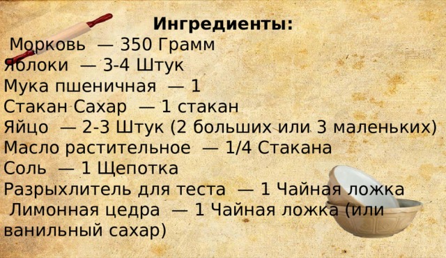 Ингредиенты:  Морковь  — 350 Грамм Яблоки  — 3-4 Штук Мука пшеничная  — 1  Стакан Сахар  — 1 стакан  Яйцо  — 2-3 Штук (2 больших или 3 маленьких) Масло растительное  — 1/4 Стакана Соль  — 1 Щепотка Разрыхлитель для теста  — 1 Чайная ложка  Лимонная цедра  — 1 Чайная ложка (или ванильный сахар) 