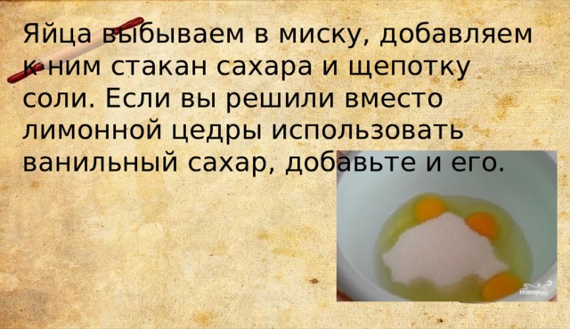 Яйца выбываем в миску, добавляем к ним стакан сахара и щепотку соли. Если вы решили вместо лимонной цедры использовать ванильный сахар, добавьте и его. 