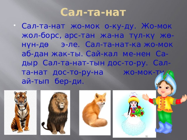 Сал-та-нат Сал-та-нат жо-мок о-ку-ду. Жо-мок жол-борс, арс-тан жа-на түл-кү жө-нүн-дө э-ле. Сал-та-нат-ка жо-мок аб-дан жак-ты. Сай-кал ме-нен Са-дыр Сал-та-нат-тын дос-то-ру. Сал-та-нат дос-то-ру-на жо-мок-ту ай-тып бер-ди. 