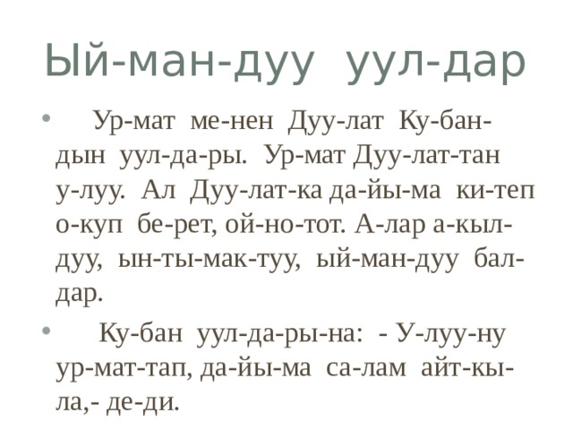 Ый-ман-дуу уул-дар  Ур-мат ме-нен Дуу-лат Ку-бан-дын уул-да-ры. Ур-мат Дуу-лат-тан у-луу. Ал Дуу-лат-ка да-йы-ма ки-теп о-куп бе-рет, ой-но-тот. А-лар а-кыл-дуу, ын-ты-мак-туу, ый-ман-дуу бал-дар.  Ку-бан уул-да-ры-на: - У-луу-ну ур-мат-тап, да-йы-ма са-лам айт-кы-ла,- де-ди. 