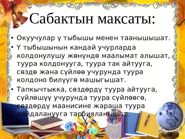 Сабактын максаты: Окуучулар ү тыбышы менен таанышышат. Ү тыбышынын кандай учурларда колдонулушу жөнүндө маалымат алышат, туура колдонууга, туура так айтууга, сөздө жана сүйлөө учурунда туура колдоно билүүгө машыгышат. Тапкычтыкка, сөздөрдү туура айтууга, сүйлөшүү учурунда туура сүйлөөгө, сөздөрдү маанисине жараша туура пайдаланууга тарбияланышат. 
