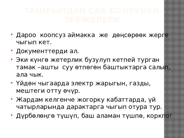 Ташкындан сак болуунун эрежелери Дароо коопсуз аймакка же дөңсөрөөк жерге чыгып кет. Документтерди ал. Эки күнгө жетерлик бузулуп кетпей турган тамак –ашты суу өтпөгөн баштыктарга салып, ала чык. Үйдөн чыгаарда электр жарыгын, газды, мештеги отту өчүр. Жардам келгенче жогорку кабаттарда, үй чатырларында дарактарга чыгып отура тур. Дүрбөлөңгө түшүп, баш аламан түшпө, коркпо! 
