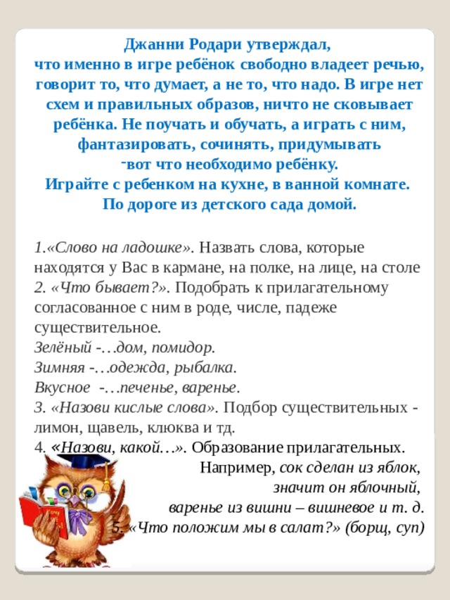 Джанни Родари утверждал, что именно в игре ребёнок свободно владеет речью, говорит то, что думает, а не то, что надо. В игре нет схем и правильных образов, ничто не сковывает ребёнка. Не поучать и обучать, а играть с ним, фантазировать, сочинять, придумывать вот что необходимо ребёнку. Играйте с ребенком на кухне, в ванной комнате. По дороге из детского сада домой.   1.«Слово на ладошке».  Назвать слова, которые находятся у Вас в кармане, на полке, на лице, на столе 2. «Что бывает?».  Подобрать к прилагательному согласованное с ним в роде, числе, падеже существительное. Зелёный -…дом, помидор. Зимняя -…одежда, рыбалка. Вкусное -…печенье, варенье. 3. «Назови кислые слова». Подбор существительных - лимон, щавель, клюква и тд. 4. « Назови, какой…». Образование прилагательных.  Например,  сок сделан из яблок, значит он яблочный, варенье из вишни – вишневое и т. д. 5. «Что положим мы в салат?» (борщ, суп) 