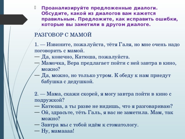 Проанализируйте предложенные диалоги. Обсудите, какой из диалогов вам кажется правильным. Предложите, как исправить ошибки, которые вы заметили в другом диалоге. РАЗГОВОР С МАМОЙ 1. — Извините, пожалуйста, тётя Галя, но мне очень надо поговорить с мамой. Да, конечно, Катюша, пожалуйста. Мамочка, Вера предлагает пойти с ней завтра в кино, можно? Да, можно, но только утром. К обеду к нам приедут бабушка с дедушкой. 2. — Мама, скажи скорей, я могу завтра пойти в кино с подружкой? Катюша, а ты разве не видишь, что я разговариваю? Ой, здрасьте, тёть Галь, я вас не заметила. Мам, так можно? Завтра мы с тобой идём к стоматологу. Ну, мамаааа! 