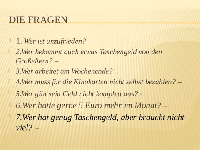 Die Fragen 1 . Wer ist unzufrieden? – 2.Wer bekommt auch etwas Taschengeld von den Großeltern? – 3.Wer arbeitet am Wochenende? – 4.Wer muss für die Kinokarten nicht selbst bezahlen? – 5.Wer gibt sein Geld nicht komplett aus? - 6.Wer hatte gerne 5 Euro mehr im Monat? –  7.Wer hat genug Taschengeld, aber braucht nicht viel? – 