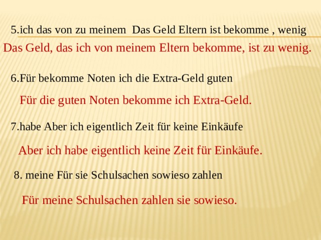 5.ich das von zu meinem Das Geld Eltern ist bekomme , wenig 6.Für bekomme Noten ich die Extra-Geld guten 7.habe Aber ich eigentlich Zeit für keine Einkäufe  8. meine Für sie Schulsachen sowieso zahlen Das Geld, das ich von meinem Eltern bekomme, ist zu wenig. Für die guten Noten bekomme ich Extra-Geld. Aber ich habe eigentlich keine Zeit für Einkäufe. Für meine Schulsachen zahlen sie sowieso. 