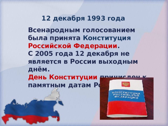 12 декабря 1993 года Всенародным  голосованием была принята Конституция Российской Федерации . С 2005 года 12 декабря не является в России выходным днём.  День Конституции  причислен к памятным датам России. 