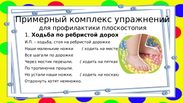 Примерный комплекс упражнений  для профилактики плоскостопия 1. Ходьба по ребристой дорожке . И.П. – ходьба, стоя на ребристой дорожке Наши маленькие ножки        ( ходить на месте) Все шагали по дорожке  Через мостик перешли,       ( ходить на пятках на месте) По тропиночке прошли.                 Но устали наши ножки, ( ходить на носках) Отдохнуть хотят немножко. 