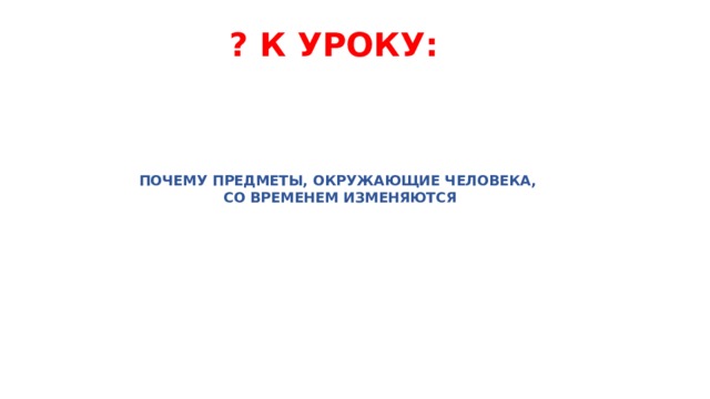 ? К УРОКУ:   ПОЧЕМУ ПРЕДМЕТЫ, ОКРУЖАЮЩИЕ ЧЕЛОВЕКА,  СО ВРЕМЕНЕМ ИЗМЕНЯЮТСЯ   