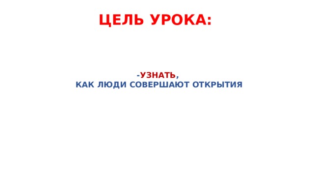 ЦЕЛЬ УРОКА:  - УЗНАТЬ ,  КАК ЛЮДИ СОВЕРШАЮТ ОТКРЫТИЯ   