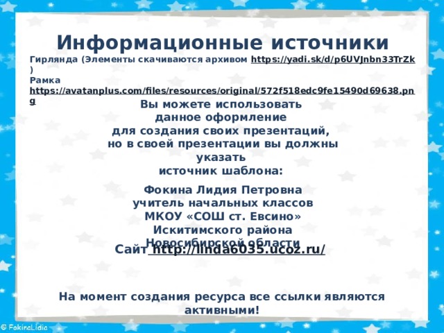 Информационные  источники Гирлянда (Элементы скачиваются архивом https://yadi.sk/d/p6UVJnbn33TrZk ) Рамка https://avatanplus.com/files/resources/original/572f518edc9fe15490d69638.png  Вы можете использовать данное оформление для создания своих презентаций, но в своей презентации вы должны указать источник шаблона:  Фокина Лидия Петровна учитель начальных классов МКОУ «СОШ ст. Евсино» Искитимского района Новосибирской области Сайт http://linda6035.ucoz.ru/  На момент создания ресурса все ссылки являются активными! 