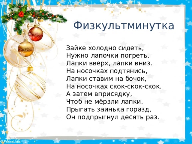 Физкультминутка Зайке холодно сидеть, Нужно лапочки погреть. Лапки вверх, лапки вниз. На носочках подтянись, Лапки ставим на бочок, На носочках скок-скок-скок. А затем вприсядку, Чтоб не мёрзли лапки. Прыгать заинька горазд, Он подпрыгнул десять раз. 