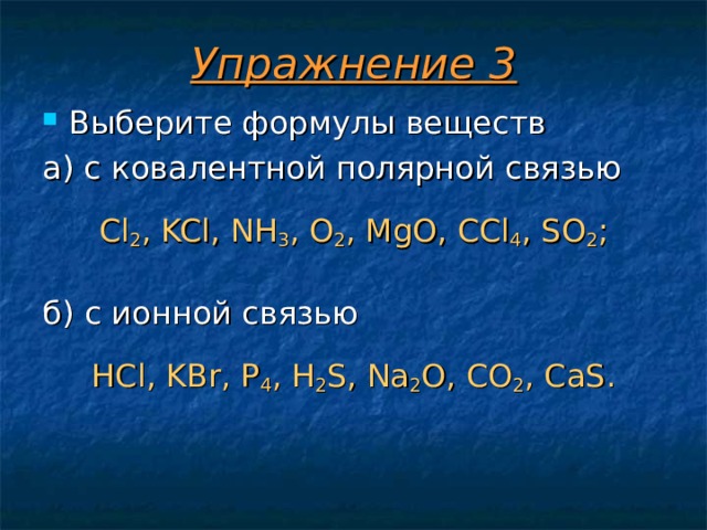 Упражнение 3 Выберите формулы веществ а) с ковалентной полярной связью Cl 2 , KCl, NH 3 , O 2 , MgO, CCl 4 , SO 2 ; б) с ионной связью HCl, KBr, P 4 , H 2 S, Na 2 O, CO 2 , CaS. 