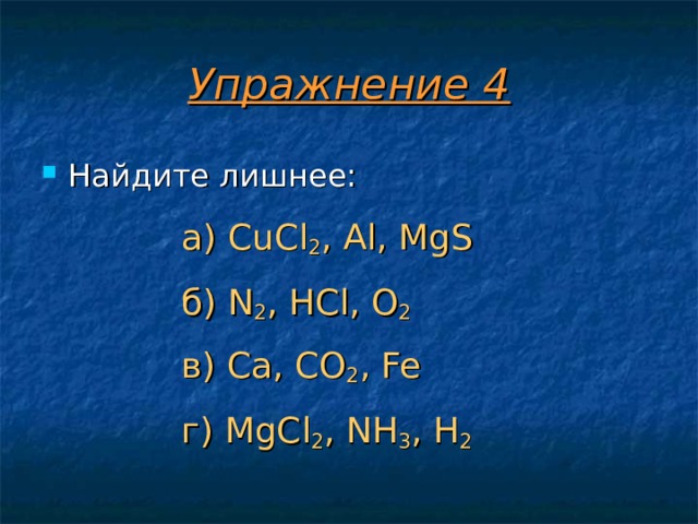 Упражнение 4 Найдите лишнее:  а) CuCl 2 , Al, MgS б) N 2 , HCl, O 2 в) Ca, CO 2 , Fe г) MgCl 2 , NH 3 , H 2  а) CuCl 2 , Al, MgS  б) N 2 , HCl, O 2  в) Ca, CO 2 , Fe  г) MgCl 2 , NH 3 , H 2  а) CuCl 2 , Al, MgS  б) N 2 , HCl, O 2  в) Ca, CO 2 , Fe  г) MgCl 2 , NH 3 , H 2  а) CuCl 2 , Al, MgS  б) N 2 , HCl, O 2  в) Ca, CO 2 , Fe  г) MgCl 2 , NH 3 , H 2  а) CuCl 2 , Al, MgS  б) N 2 , HCl, O 2  в) Ca, CO 2 , Fe  г) MgCl 2 , NH 3 , H 2  