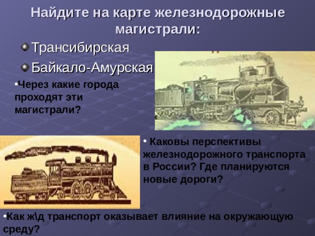 Найдите на карте железнодорожные магистрали: Трансибирская Байкало-Амурская Через какие города проходят эти магистрали?  Каковы перспективы железнодорожного транспорта в России? Где планируются новые дороги? Как ж\д транспорт оказывает влияние на окружающую среду? 